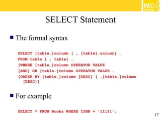 SELECT Statement
   The formal syntax
    SELECT [table.]column [ , [table].column] …
    FROM table [ , table] …
    [WHERE [table.]column OPERATOR VALUE
    [AND] OR [table.]column OPERATOR VALUE …
    [ORDER BY [table.]column [DESC] [ ,[table.]column
      [DESC}]


   For example
    SELECT * FROM Books WHERE ISBN = '11111';
                                                        17
 