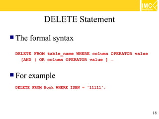 DELETE Statement
 The   formal syntax
 DELETE FROM table_name WHERE column OPERATOR value
   [AND | OR column OPERATOR value ] …


 For   example
 DELETE FROM Book WHERE ISBN = '11111';




                                                      18
 