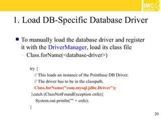 1. Load DB-Specific Database Driver

   To manually load the database driver and register
    it with the DriverManager, load its class file
    – Class.forName(<database-driver>)

       try {
          // This loads an instance of the Pointbase DB Driver.
          // The driver has to be in the classpath.
          Class.forName("com.mysql.jdbc.Driver");
        }catch (ClassNotFoundException cnfe){
           System.out.println("" + cnfe);
       }
                                                                  20
 
