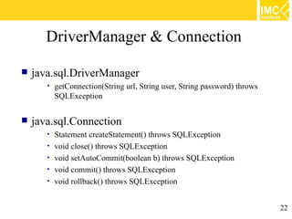 DriverManager & Connection

   java.sql.DriverManager
       •   getConnection(String url, String user, String password) throws
           SQLException


   java.sql.Connection
       •   Statement createStatement() throws SQLException
       •   void close() throws SQLException
       •   void setAutoCommit(boolean b) throws SQLException
       •   void commit() throws SQLException
       •   void rollback() throws SQLException


                                                                            22
 