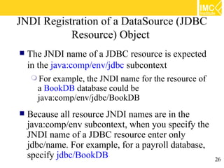 JNDI Registration of a DataSource (JDBC
           Resource) Object
   The JNDI name of a JDBC resource is expected
    in the java:comp/env/jdbc subcontext
     For example, the JNDI name for the resource of
      a BookDB database could be
      java:comp/env/jdbc/BookDB
   Because all resource JNDI names are in the
    java:comp/env subcontext, when you specify the
    JNDI name of a JDBC resource enter only
    jdbc/name. For example, for a payroll database,
    specify jdbc/BookDB                             26
 