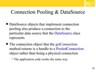 Connection Pooling & DataSource

   DataSource objects that implement connection
    pooling also produce a connection to the
    particular data source that the DataSource class
    represents
   The connection object that the getConnection
    method returns is a handle to a PooledConnection
    object rather than being a physical connection
      The   application code works the same way

                                                       28
 