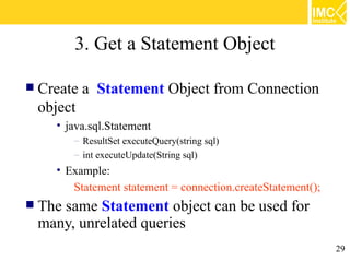 3. Get a Statement Object

 Create   a Statement Object from Connection
 object
    • java.sql.Statement
        – ResultSet executeQuery(string sql)
        – int executeUpdate(String sql)
    • Example:
       Statement statement = connection.createStatement();
 The
    same Statement object can be used for
 many, unrelated queries
                                                             29
 