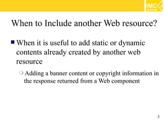 When to Include another Web resource?
 When it is useful to add static or dynamic
 contents already created by another web
 resource
   Adding a banner content or copyright information in
   the response returned from a Web component




                                                      3
 
