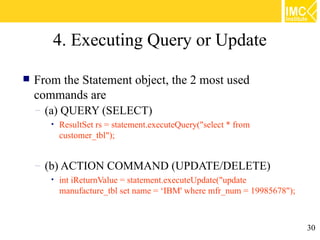 4. Executing Query or Update

   From the Statement object, the 2 most used
    commands are
    – (a) QUERY (SELECT)
       •   ResultSet rs = statement.executeQuery("select * from
           customer_tbl");


    – (b) ACTION COMMAND (UPDATE/DELETE)
       •   int iReturnValue = statement.executeUpdate("update
           manufacture_tbl set name = ‘IBM' where mfr_num = 19985678");



                                                                          30
 