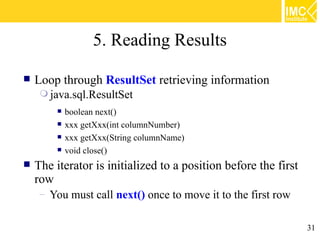 5. Reading Results

   Loop through ResultSet retrieving information
      java.sql.ResultSet
            boolean next()
            xxx getXxx(int columnNumber)
            xxx getXxx(String columnName)
            void close()
   The iterator is initialized to a position before the first
    row
     – You must call next() once to move it to the first row


                                                                 31
 