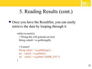 5. Reading Results (cont.)
   Once you have the ResultSet, you can easily
    retrieve the data by looping through it
       while (rs.next()){
        // Wrong this will generate an error
        String value0 = rs.getString(0);

           // Correct!
           String value1 = rs.getString(1);
           int value2 = rs.getInt(2);
           int value3 = rs.getInt(“ADDR_LN1");
       }

                                                  32
 