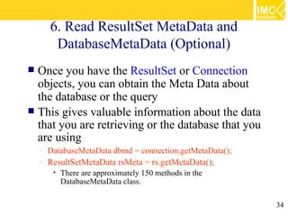 6. Read ResultSet MetaData and
        DatabaseMetaData (Optional)
 Once you have the ResultSet or Connection
  objects, you can obtain the Meta Data about
  the database or the query
 This gives valuable information about the data
  that you are retrieving or the database that you
  are using
    – DatabaseMetaData dbmd = connection.getMetaData();
    – ResultSetMetaData rsMeta = rs.getMetaData();
       •   There are approximately 150 methods in the
           DatabaseMetaData class.

                                                          34
 