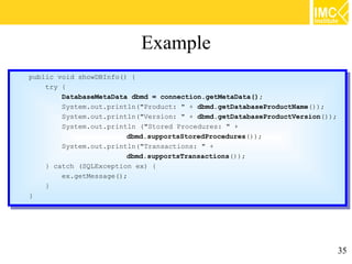 Example
public void showDBInfo() {{
 public void showDBInfo()
    try {{
     try
         DatabaseMetaData dbmd == connection.getMetaData();
          DatabaseMetaData dbmd    connection.getMetaData();
         System.out.println("Product: "" ++ dbmd.getDatabaseProductName());
          System.out.println("Product:       dbmd.getDatabaseProductName());
         System.out.println("Version: "" ++ dbmd.getDatabaseProductVersion());
          System.out.println("Version:       dbmd.getDatabaseProductVersion());
         System.out.println ("Stored Procedures: "" ++
          System.out.println ("Stored Procedures:
                         dbmd.supportsStoredProcedures());
                          dbmd.supportsStoredProcedures());
         System.out.println("Transactions: "" ++
          System.out.println("Transactions:
                         dbmd.supportsTransactions());
                          dbmd.supportsTransactions());
    }} catch (SQLException ex) {{
        catch (SQLException ex)
         ex.getMessage();
          ex.getMessage();
    }}
}}




                                                                              35
 