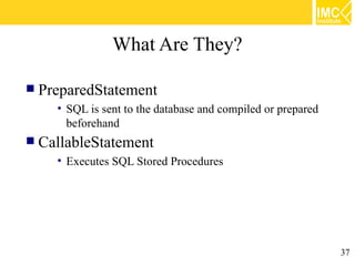 What Are They?

 PreparedStatement
    • SQL is sent to the database and compiled or prepared
      beforehand
 CallableStatement
    • Executes SQL Stored Procedures




                                                             37
 