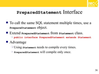 PreparedStatement                Interface
   To call the same SQL statement multiple times, use a
    PrepareStatement object.
   Extend PreparedStatement from Statement class.
       public interface PreparedStatement extends Statement
   Advantage
     Using Statement  needs to compile every times.
       PreparedStatement will compile only once.




                                                               38
 