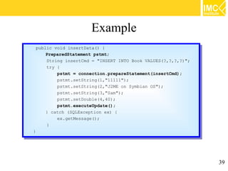 Example
 public void insertData() {{
  public void insertData()
     PreparedStatement pstmt;
      PreparedStatement pstmt;
     String insertCmd == "INSERT INTO Book VALUES(?,?,?,?)";
      String insertCmd      "INSERT INTO Book VALUES(?,?,?,?)";
     try {{
      try
           pstmt == connection.prepareStatement(insertCmd);
            pstmt    connection.prepareStatement(insertCmd);
           pstmt.setString(1,"11111");
            pstmt.setString(1,"11111");
           pstmt.setString(2,"J2ME on Symbian OS");
            pstmt.setString(2,"J2ME on Symbian OS");
           pstmt.setString(3,"Sam");
            pstmt.setString(3,"Sam");
           pstmt.setDouble(4,40);
            pstmt.setDouble(4,40);
           pstmt.executeUpdate();
            pstmt.executeUpdate();
     }} catch (SQLException ex) {{
         catch (SQLException ex)
           ex.getMessage();
            ex.getMessage();
     }}
}}




                                                                  39
 