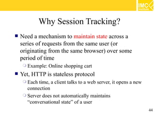 Why Session Tracking?
   Need a mechanism to maintain state across a
    series of requests from the same user (or
    originating from the same browser) over some
    period of time
      Example:   Online shopping cart
   Yet, HTTP is stateless protocol
      Each time, a client talks to a web server, it opens a new
       connection
      Server does not automatically maintains
       “conversational state” of a user
                                                                   44
 