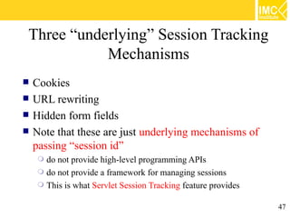 Three “underlying” Session Tracking
           Mechanisms
   Cookies
   URL rewriting
   Hidden form fields
   Note that these are just underlying mechanisms of
    passing “session id”
      do not provide high-level programming APIs
      do not provide a framework for managing sessions
      This is what Servlet Session Tracking feature provides


                                                                47
 