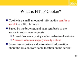 What is HTTP Cookie?
   Cookie is a small amount of information sent by a
    servlet to a Web browser
   Saved by the browser, and later sent back to the
    server in subsequent requests
      A cookie has a name, a single value, and optional attributes
      A cookie's value can uniquely identify a client

   Server uses cookie's value to extract information
    about the session from some location on the server

                                                                      48
 