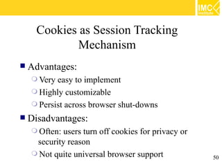 Cookies as Session Tracking
              Mechanism
   Advantages:
     Very easy to implement
     Highly customizable
     Persist across browser shut-downs
   Disadvantages:
     Often: users turn off cookies for privacy or
     security reason
     Not quite universal browser support
                                                     50
 