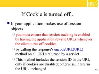 If Cookie is turned off..
   If your application makes use of session
    objects
     you must ensure that session tracking is enabled
     by having the application rewrite URLs whenever
     the client turns off cookies
     by calling the response's encodeURL(URL)
     method on all URLs returned by a servlet
     This method includes the session ID in the URL
     only if cookies are disabled; otherwise, it returns
     the URL unchanged                                   53
 