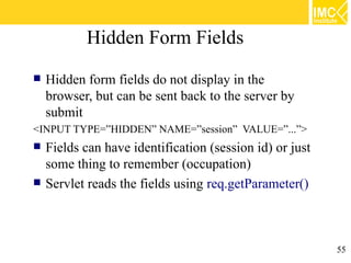 Hidden Form Fields
   Hidden form fields do not display in the
    browser, but can be sent back to the server by
    submit
<INPUT TYPE=”HIDDEN” NAME=”session” VALUE=”...”>
   Fields can have identification (session id) or just
    some thing to remember (occupation)
   Servlet reads the fields using req.getParameter()



                                                          55
 