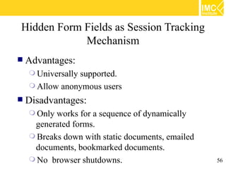 Hidden Form Fields as Session Tracking
            Mechanism
   Advantages:
     Universally
                supported.
     Allow anonymous users
   Disadvantages:
     Only works for a sequence of dynamically
     generated forms.
     Breaks down with static documents, emailed
     documents, bookmarked documents.
     No browser shutdowns.                        56
 