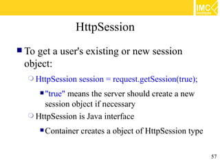HttpSession
 Toget a user's existing or new session
 object:
   HttpSession      session = request.getSession(true);
        "true"
             means the server should create a new
      session object if necessary
   HttpSession is Java interface

        Container   creates a object of HttpSession type

                                                            57
 