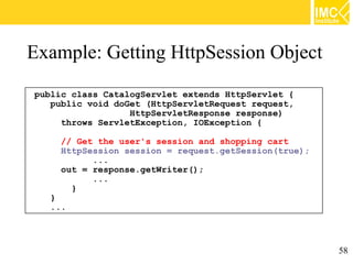 Example: Getting HttpSession Object
public class CatalogServlet extends HttpServlet {
   public void doGet (HttpServletRequest request,
                  HttpServletResponse response)
     throws ServletException, IOException {

     // Get the user's session and shopping cart
     HttpSession session = request.getSession(true);
           ...
     out = response.getWriter();
           ...
       }
  }
  ...



                                                       58
 