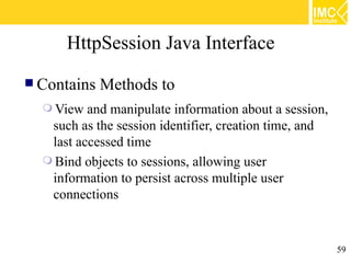 HttpSession Java Interface
 Contains   Methods to
   View  and manipulate information about a session,
   such as the session identifier, creation time, and
   last accessed time
   Bind objects to sessions, allowing user
   information to persist across multiple user
   connections


                                                        59
 