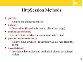 HttpSession Methods
   getId()
      Returns the unique identifier
   isNew()
      Determines if session is new to client (not page)
   getCreationTime()
      Returns time at which session was first created
   getLastAccessedTime()
      Returns time at which the session was last sent from the
       client
   invalidate()
      Invalidate the session and unbind all objects associated
       with it
                                                                  60
 