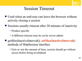 Session Timeout
   Used when an end-user can leave the browser without
    actively closing a session
   Sessions usually timeout after 30 minutes of inactivity
      Product   specific
      A different   timeout may be set by server admin
   getMaxInactiveInterval(), setMaxInactiveInterval()
    methods of HttpSession interface
      Gets or sets the amount of time, session should go without
       access before being invalidated
                                                                    62
 