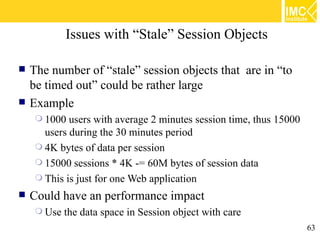 Issues with “Stale” Session Objects

   The number of “stale” session objects that are in “to
    be timed out” could be rather large
   Example
      1000  users with average 2 minutes session time, thus 15000
       users during the 30 minutes period
      4K bytes of data per session
      15000 sessions * 4K -= 60M bytes of session data
      This is just for one Web application

   Could have an performance impact
      Use   the data space in Session object with care
                                                                     63
 