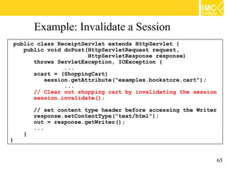 Example: Invalidate a Session
 public class ReceiptServlet extends HttpServlet {
    public void doPost(HttpServletRequest request,
                       HttpServletResponse response)
       throws ServletException, IOException {
                ...
       scart = (ShoppingCart)
          session.getAttribute("examples.bookstore.cart");
                ...
       // Clear out shopping cart by invalidating the session
       session.invalidate();

        // set content type header before accessing the Writer
        response.setContentType("text/html");
        out = response.getWriter();
        ...
    }
}


                                                                 65
 