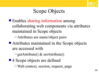 Scope Objects
   Enables sharing information among
    collaborating web components via attributes
    maintained in Scope objects
     Attributes   are name/object pairs
   Attributes maintained in the Scope objects
    are accessed with
     getAttribute()   & setAttribute()
   4 Scope objects are defined
     Web   context, session, request, page
                                                  66
 