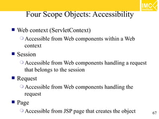 Four Scope Objects: Accessibility
   Web context (ServletContext)
     Accessible   from Web components within a Web
      context
   Session
     Accessible from Web components handling a request
      that belongs to the session
   Request
     Accessible   from Web components handling the
      request
   Page
     Accessible   from JSP page that creates the object   67
 