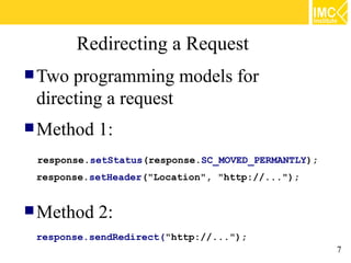 Redirecting a Request
 Two programming models for
 directing a request
 Method   1:
 response.setStatus(response.SC_MOVED_PERMANTLY);
 response.setHeader("Location", "http://...");


 Method   2:
 response.sendRedirect("http://...");
                                                    7
 