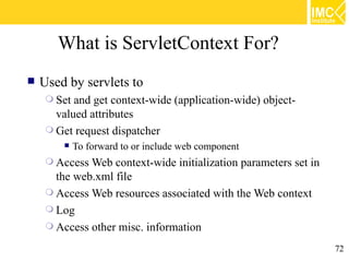 What is ServletContext For?
   Used by servlets to
      Set and get context-wide (application-wide) object-
       valued attributes
      Get request dispatcher
            To forward to or include web component
      Access Web  context-wide initialization parameters set in
       the web.xml file
      Access Web resources associated with the Web context
      Log
      Access other misc. information

                                                                   72
 