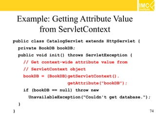 Example: Getting Attribute Value
         from ServletContext
public class CatalogServlet extends HttpServlet {
    private BookDB bookDB;
    public void init() throws ServletException {
        // Get context-wide attribute value from
        // ServletContext object
        bookDB = (BookDB)getServletContext().
                         getAttribute("bookDB");
        if (bookDB == null) throw new
         UnavailableException("Couldn't get database.");
    }
}                                                      74
 