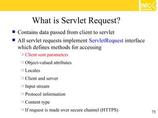 What is Servlet Request?
   Contains data passed from client to servlet
   All servlet requests implement ServletRequest interface
    which defines methods for accessing
        Client sent parameters
        Object-valued attributes
        Locales
        Client and server
        Input stream
        Protocol information
        Content type
        If request is made over secure channel (HTTPS)       75
 