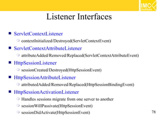 Listener Interfaces
   ServletContextListener
        contextInitialized/Destroyed(ServletContextEvent)
   ServletContextAttributeListener
        attributeAdded/Removed/Replaced(ServletContextAttributeEvent)
   HttpSessionListener
        sessionCreated/Destroyed(HttpSessionEvent)
   HttpSessionAttributeListener
        attributedAdded/Removed/Replaced(HttpSessionBindingEvent)
   HttpSessionActivationListener
        Handles sessions migrate from one server to another
        sessionWillPassivate(HttpSessionEvent)
        sessionDidActivate(HttpSessionEvent)                            78
 