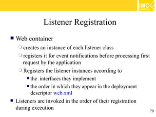 Listener Registration
   Web container
      creates  an instance of each listener class
      registers it for event notifications before processing first
       request by the application
      Registers the listener instances according to
          the interfaces they implement

          the order in which they appear in the deployment

           descriptor web.xml
   Listeners are invoked in the order of their registration
    during execution                                                79
 