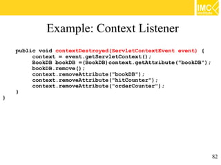 Example: Context Listener
    public void contextDestroyed(ServletContextEvent event) {
         context = event.getServletContext();
         BookDB bookDB =(BookDB)context.getAttribute("bookDB");
         bookDB.remove();
         context.removeAttribute("bookDB");
         context.removeAttribute("hitCounter");
         context.removeAttribute("orderCounter");
    }
}




                                                                  82
 
