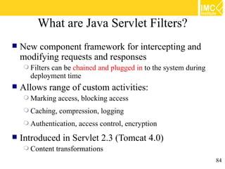 What are Java Servlet Filters?
   New component framework for intercepting and
    modifying requests and responses
     Filters
            can be chained and plugged in to the system during
      deployment time
   Allows range of custom activities:
     Marking    access, blocking access
     Caching,   compression, logging
     Authentication,   access control, encryption
   Introduced in Servlet 2.3 (Tomcat 4.0)
     Content   transformations
                                                                 84
 