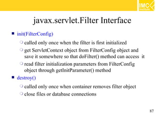 javax.servlet.Filter Interface
   init(FilterConfig)
      called only once when the filter is first initialized
      get ServletContext object from FilterConfig object and
       save it somewhere so that doFilter() method can access it
      read filter initialization parameters from FilterConfig
       object through getInitParameter() method
   destroy()
      called only once when container removes filter object
      close files or database connections



                                                                   87
 