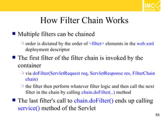 How Filter Chain Works
   Multiple filters can be chained
        order is dictated by the order of <filter> elements in the web.xml
         deployment descriptor
   The first filter of the filter chain is invoked by the
    container
      via doFilter(ServletRequest req, ServletResponse res, FilterChain
       chain)
      the filter then perform whatever filter logic and then call the next
       filter in the chain by calling chain.doFilter(..) method
   The last filter's call to chain.doFilter() ends up calling
    service() method of the Servlet
                                                                              88
 