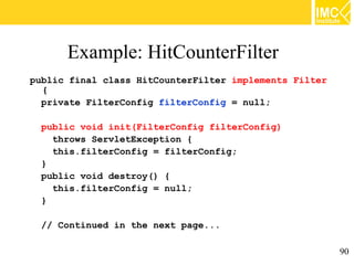 Example: HitCounterFilter
public final class HitCounterFilter implements Filter
  {
  private FilterConfig filterConfig = null;

  public void init(FilterConfig filterConfig)
    throws ServletException {
    this.filterConfig = filterConfig;
  }
  public void destroy() {
    this.filterConfig = null;
  }

  // Continued in the next page...

                                                        90
 