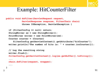 Example: HitCounterFilter
    public void doFilter(ServletRequest request,
                ServletResponse response, FilterChain chain)
                throws IOException, ServletException {

        if (filterConfig == null) return;
        StringWriter sw = new StringWriter();
        PrintWriter writer = new PrintWriter(sw);
        Counter counter = (Counter)
           filterConfig.getServletContext().getAttribute("hitCounter");
        writer.println("The number of hits is: " + counter.incCounter());

        // Log the resulting string
        writer.flush();
        filterConfig.getServletContext().log(sw.getBuffer().toString());
        ...
        chain.doFilter(request, wrapper);
        ...
    }
}                                                                           91
 
