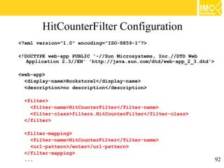 HitCounterFilter Configuration
<?xml version="1.0" encoding="ISO-8859-1"?>

<!DOCTYPE web-app PUBLIC '-//Sun Microsystems, Inc.//DTD Web
   Application 2.3//EN' 'http://java.sun.com/dtd/web-app_2_3.dtd'>

<web-app>
  <display-name>Bookstore1</display-name>
  <description>no description</description>

  <filter>
    <filter-name>HitCounterFilter</filter-name>
    <filter-class>filters.HitCounterFilter</filter-class>
  </filter>

  <filter-mapping>
    <filter-name>HitCounterFilter</filter-name>
    <url-pattern>/enter</url-pattern>
  </filter-mapping>
  ...                                                                92
 