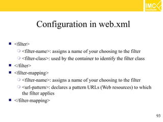 Configuration in web.xml
   <filter>
      <filter-name>: assigns a name of your choosing to the filter
      <filter-class>: used by the container to identify the filter class
   </filter>
   <filter-mapping>
      <filter-name>: assigns a name of your choosing to the filter
      <url-pattern>: declares a pattern URLs (Web resources) to which
        the filter applies
   </filter-mapping>


                                                                            93
 