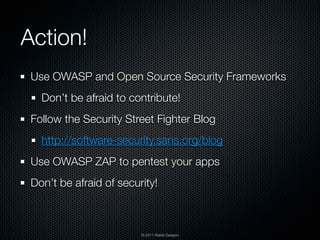 Action!
 Use OWASP and Open Source Security Frameworks
   Don’t be afraid to contribute!
 Follow the Security Street Fighter Blog
   http://software-security.sans.org/blog
 Use OWASP ZAP to pentest your apps
 Don’t be afraid of security!



                         © 2011 Raible Designs
 