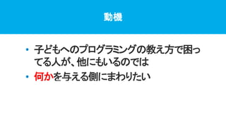動機
• 子どもへのプログラミングの教え方で困っ
てる人が、他にもいるのでは
• 何かを与える側にまわりたい
• 自分がどこまでできるか試してみたい
プログラミング体験のきっかけ・続けていく環境
 