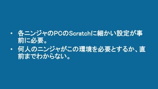 • 各ニンジャのPCのScratchに細かい設定が事
前に必要。
• 何人のニンジャがこの環境を必要とするか、直
前までわからない。
 