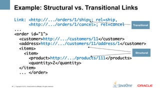 Example: Structural vs. Transitional Links
     Link: <http://.../orders/1/ship>; rel=ship,	
            <http://.../orders/1/cancel>; rel=cancel	   Transitional
     ...	
     <order id="1">	
       <customer>http://.../customers/11</customer>	
       <address>http://.../customers/11/address/1</customer>	
       <items>	
          <item>	                                         Structural

            <product>http://.../products/111</products>	
            <quantity>2</quantity>	
       </item>	
       ... </order>    	


47   Copyright © 2012, Oracle and/or its affiliates. All rights reserved.
 